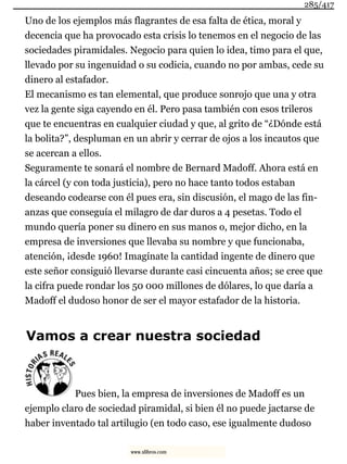 Uno de los ejemplos más flagrantes de esa falta de ética, moral y
decencia que ha provocado esta crisis lo tenemos en el negocio de las
sociedades piramidales. Negocio para quien lo idea, timo para el que,
llevado por su ingenuidad o su codicia, cuando no por ambas, cede su
dinero al estafador.
El mecanismo es tan elemental, que produce sonrojo que una y otra
vez la gente siga cayendo en él. Pero pasa también con esos trileros
que te encuentras en cualquier ciudad y que, al grito de “¿Dónde está
la bolita?”, despluman en un abrir y cerrar de ojos a los incautos que
se acercan a ellos.
Seguramente te sonará el nombre de Bernard Madoff. Ahora está en
la cárcel (y con toda justicia), pero no hace tanto todos estaban
deseando codearse con él pues era, sin discusión, el mago de las fin-
anzas que conseguía el milagro de dar duros a 4 pesetas. Todo el
mundo quería poner su dinero en sus manos o, mejor dicho, en la
empresa de inversiones que llevaba su nombre y que funcionaba,
atención, ¡desde 1960! Imagínate la cantidad ingente de dinero que
este señor consiguió llevarse durante casi cincuenta años; se cree que
la cifra puede rondar los 50 000 millones de dólares, lo que daría a
Madoff el dudoso honor de ser el mayor estafador de la historia.
Vamos a crear nuestra sociedad
Pues bien, la empresa de inversiones de Madoff es un
ejemplo claro de sociedad piramidal, si bien él no puede jactarse de
haber inventado tal artilugio (en todo caso, ese igualmente dudoso
285/417
www.xlibros.com
 