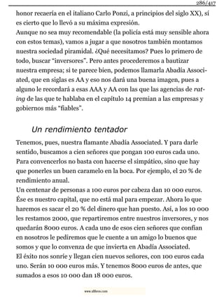 honor recaería en el italiano Carlo Ponzi, a principios del siglo XX), sí
es cierto que lo llevó a su máxima expresión.
Aunque no sea muy recomendable (la policía está muy sensible ahora
con estos temas), vamos a jugar a que nosotros también montamos
nuestra sociedad piramidal. ¿Qué necesitamos? Pues lo primero de
todo, buscar “inversores”. Pero antes procederemos a bautizar
nuestra empresa; si te parece bien, podemos llamarla Abadía Associ-
ated, que en siglas es AA y eso nos dará una buena imagen, pues a
alguno le recordará a esas AAA y AA con las que las agencias de rat-
ing de las que te hablaba en el capítulo 14 premian a las empresas y
gobiernos más “fiables”.
Un rendimiento tentador
Tenemos, pues, nuestra flamante Abadía Associated. Y para darle
sentido, buscamos a cien señores que pongan 100 euros cada uno.
Para convencerlos no basta con hacerse el simpático, sino que hay
que ponerles un buen caramelo en la boca. Por ejemplo, el 20 % de
rendimiento anual.
Un centenar de personas a 100 euros por cabeza dan 10 000 euros.
Ése es nuestro capital, que no está mal para empezar. Ahora lo que
haremos es sacar el 20 % del dinero que han puesto. Así, a los 10 000
les restamos 2000, que repartiremos entre nuestros inversores, y nos
quedarán 8000 euros. A cada uno de esos cien señores que confían
en nosotros le pediremos que le cuente a un amigo lo buenos que
somos y que lo convenza de que invierta en Abadía Associated.
El éxito nos sonríe y llegan cien nuevos señores, con 100 euros cada
uno. Serán 10 000 euros más. Y tenemos 8000 euros de antes, que
sumados a esos 10 000 dan 18 000 euros.
286/417
www.xlibros.com
 