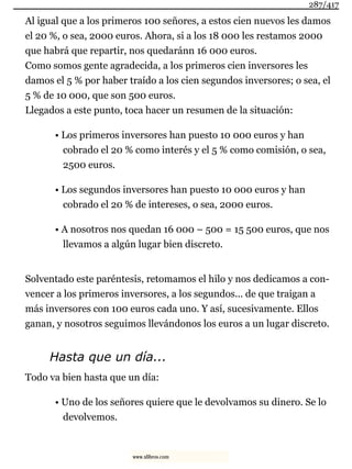 Al igual que a los primeros 100 señores, a estos cien nuevos les damos
el 20 %, o sea, 2000 euros. Ahora, si a los 18 000 les restamos 2000
que habrá que repartir, nos quedaránn 16 000 euros.
Como somos gente agradecida, a los primeros cien inversores les
damos el 5 % por haber traído a los cien segundos inversores; o sea, el
5 % de 10 000, que son 500 euros.
Llegados a este punto, toca hacer un resumen de la situación:
• Los primeros inversores han puesto 10 000 euros y han
cobrado el 20 % como interés y el 5 % como comisión, o sea,
2500 euros.
• Los segundos inversores han puesto 10 000 euros y han
cobrado el 20 % de intereses, o sea, 2000 euros.
• A nosotros nos quedan 16 000 – 500 = 15 500 euros, que nos
llevamos a algún lugar bien discreto.
Solventado este paréntesis, retomamos el hilo y nos dedicamos a con-
vencer a los primeros inversores, a los segundos... de que traigan a
más inversores con 100 euros cada uno. Y así, sucesivamente. Ellos
ganan, y nosotros seguimos llevándonos los euros a un lugar discreto.
Hasta que un día...
Todo va bien hasta que un día:
• Uno de los señores quiere que le devolvamos su dinero. Se lo
devolvemos.
287/417
www.xlibros.com
 