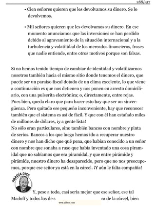 • Cien señores quieren que les devolvamos su dinero. Se lo
devolvemos.
• Mil señores quieren que les devolvamos su dinero. En ese
momento anunciamos que las inversiones se han perdido
debido al agravamiento de la situación internacional y a la
turbulencia y volatilidad de los mercados financieros, frases
que nadie entiende, entre otros motivos porque son falsas.
Si no hemos tenido tiempo de cambiar de identidad y volatilizarnos
nosotros también hacia el mismo sitio donde tenemos el dinero, que
puede ser un paraíso fiscal dotado de un clima excelente, lo que viene
a continuación es que nos detienen y nos ponen en arresto domicili-
ario, con una pulserita electrónica; o, directamente, entre rejas.
Pues bien, queda claro que para hacer esto hay que ser un sinver-
güenza. Pero quitado ese pequeño inconveniente, hay que reconocer
también que el sistema es así de fácil. Y que con él han estafado miles
de millones de dólares, ¡y a gente lista!
No sólo eran particulares, sino también bancos con nombre y pinta
de serios. Bancos a los que luego hemos ido a recuperar nuestro
dinero y nos han dicho que qué pena, que habían conocido a un señor
con nombre que sonaba a ruso que había inventado una cosa piram-
idal que no sabíamos que era piramidal, y que entre pirámide y
pirámide, nuestro dinero ha desaparecido, pero que no nos preocupe-
mos, porque ese señor ya está en la cárcel. ¡Y aún le falta compañía!
Y, pese a todo, casi sería mejor que ese señor, ese tal
Madoff y todos los de s ra de la cárcel, bien
288/417
www.xlibros.com
 
