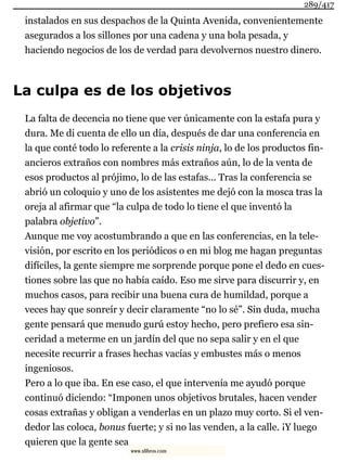instalados en sus despachos de la Quinta Avenida, convenientemente
asegurados a los sillones por una cadena y una bola pesada, y
haciendo negocios de los de verdad para devolvernos nuestro dinero.
La culpa es de los objetivos
La falta de decencia no tiene que ver únicamente con la estafa pura y
dura. Me di cuenta de ello un día, después de dar una conferencia en
la que conté todo lo referente a la crisis ninja, lo de los productos fin-
ancieros extraños con nombres más extraños aún, lo de la venta de
esos productos al prójimo, lo de las estafas... Tras la conferencia se
abrió un coloquio y uno de los asistentes me dejó con la mosca tras la
oreja al afirmar que “la culpa de todo lo tiene el que inventó la
palabra objetivo”.
Aunque me voy acostumbrando a que en las conferencias, en la tele-
visión, por escrito en los periódicos o en mi blog me hagan preguntas
difíciles, la gente siempre me sorprende porque pone el dedo en cues-
tiones sobre las que no había caído. Eso me sirve para discurrir y, en
muchos casos, para recibir una buena cura de humildad, porque a
veces hay que sonreír y decir claramente “no lo sé”. Sin duda, mucha
gente pensará que menudo gurú estoy hecho, pero prefiero esa sin-
ceridad a meterme en un jardín del que no sepa salir y en el que
necesite recurrir a frases hechas vacías y embustes más o menos
ingeniosos.
Pero a lo que iba. En ese caso, el que intervenía me ayudó porque
continuó diciendo: “Imponen unos objetivos brutales, hacen vender
cosas extrañas y obligan a venderlas en un plazo muy corto. Si el ven-
dedor las coloca, bonus fuerte; y si no las venden, a la calle. ¡Y luego
quieren que la gente sea
289/417
www.xlibros.com
 
