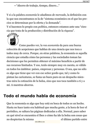 • “Ahorro de trabajo, tiempo, dinero...”
Y si a la palabra economía le añadimos de mercado, la definición con
la que nos encontramos es la de “sistema económico en el que los pre-
cios se determinan por la oferta y la demanda”.
Y si hacemos lo propio con política, entonces estamos ante una “cien-
cia que trata de la producción y distribución de la riqueza”.
Como puedes ver, la voz economía da para una buena
colección de acepciones que hablan de una ciencia que nos toca a
todos muy de cerca. Porque, en otras palabras, la economía es aquella
ciencia que estudia cómo las personas y las sociedades toman las
decisiones que les permiten obtener el máximo beneficio a partir de
sus recursos limitados. Y eso, tenlo siempre muy en cuenta, es válido
en todos los ámbitos: países, empresas y personas. O sea, que no sólo
es algo que tiene que ver con ese señor gordo que, tal y como lo
pintan las caricaturas, se fuma un buen puro en un despacho mien-
tras mira la cotización de la bolsa, sino que nos toca también a ti y a
mí. A nuestros ahorros.
Todo el mundo habla de economía
Que la economía es algo que hoy está en boca de todos es un hecho.
Hasta no hace tanto era habitual que mucha gente, a la hora de leer el
periódico, se saltara las páginas dedicadas a ella. Normal, pues saber
en qué nivel se encuentra el Ibex o cómo ha ido la bolsa son cosas que
no despiertan la misma el último partido entre
29/417
www.xlibros.com
 