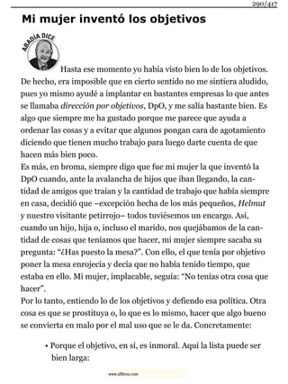 Mi mujer inventó los objetivos
Hasta ese momento yo había visto bien lo de los objetivos.
De hecho, era imposible que en cierto sentido no me sintiera aludido,
pues yo mismo ayudé a implantar en bastantes empresas lo que antes
se llamaba dirección por objetivos, DpO, y me salía bastante bien. Es
algo que siempre me ha gustado porque me parece que ayuda a
ordenar las cosas y a evitar que algunos pongan cara de agotamiento
diciendo que tienen mucho trabajo para luego darte cuenta de que
hacen más bien poco.
Es más, en broma, siempre digo que fue mi mujer la que inventó la
DpO cuando, ante la avalancha de hijos que iban llegando, la can-
tidad de amigos que traían y la cantidad de trabajo que había siempre
en casa, decidió que –excepción hecha de los más pequeños, Helmut
y nuestro visitante petirrojo– todos tuviésemos un encargo. Así,
cuando un hijo, hija o, incluso el marido, nos quejábamos de la can-
tidad de cosas que teníamos que hacer, mi mujer siempre sacaba su
pregunta: “¿Has puesto la mesa?”. Con ello, el que tenía por objetivo
poner la mesa enrojecía y decía que no había tenido tiempo, que
estaba en ello. Mi mujer, implacable, seguía: “No tenías otra cosa que
hacer”.
Por lo tanto, entiendo lo de los objetivos y defiendo esa política. Otra
cosa es que se prostituya o, lo que es lo mismo, hacer que algo bueno
se convierta en malo por el mal uso que se le da. Concretamente:
• Porque el objetivo, en sí, es inmoral. Aquí la lista puede ser
bien larga:
290/417
www.xlibros.com
 