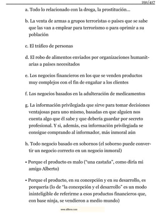 a. Todo lo relacionado con la droga, la prostitución...
b. La venta de armas a grupos terroristas o países que se sabe
que las van a emplear para terrorismo o para oprimir a su
población
c. El tráfico de personas
d. El robo de alimentos enviados por organizaciones humanit-
arias a países necesitados
e. Los negocios financieros en los que se venden productos
muy complejos con el fin de engañar a los clientes
f. Los negocios basados en la adulteración de medicamentos
g. La información privilegiada que sirve para tomar decisiones
ventajosas para uno mismo, basadas en que alguien nos
cuenta algo que él sabe y que debería guardar por secreto
profesional. Y si, además, esa información privilegiada se
consigue comprando al informador, más inmoral aún
h. Todo negocio basado en sobornos (el soborno puede conver-
tir un negocio correcto en un negocio inmoral)
• Porque el producto es malo (“una castaña”, como diría mi
amigo Alberto)
• Porque el producto, en su concepción y en su desarrollo, es
porquería (lo de “la concepción y el desarrollo” es un modo
ininteligible de referirme a esos productos financieros que,
con base ninja, se vendieron a medio mundo)
291/417
www.xlibros.com
 