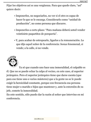Fijar los objetivos así es una vergüenza. Para que quede claro, “así”
quiere decir:
• Imponerlos, no negociarlos, no ver si el otro es capaz de
hacer lo que se le encarga. Considerarlo como “unidad de
producción”, no como persona que discurre.
• Imponerlos a corto plazo: “Para mañana deberá usted vender
veintisiete paquetitos de porquería”.
• Y, para acabar de estropearlo, ligarlos a la remuneración. Lo
que dijo aquel señor de la conferencia: bonus fenomenal, si
vende; a la calle, si no vende.
Ya sé que cuando uno hace una inmoralidad, el culpable es
él. Que no se puede echar la culpa al vecino, en este caso, al superior
jerárquico. Pero el superior jerárquico tiene que darse cuenta (que
para eso tiene uno o varios másteres) que a la gente no se le puede
exigir la heroicidad constante, porque con frecuencia esa persona
tiene mujer o marido e hijos que mantener y, ante la extorsión de su
jefe, comete la inmoralidad.
En este sentido, sólo puedo dar la razón al señor que intervino en mi
conferencia.
292/417
www.xlibros.com
 