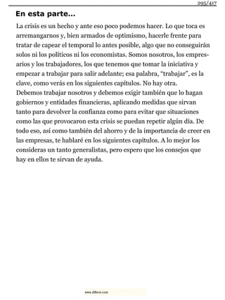 En esta parte…
La crisis es un hecho y ante eso poco podemos hacer. Lo que toca es
arremangarnos y, bien armados de optimismo, hacerle frente para
tratar de capear el temporal lo antes posible, algo que no conseguirán
solos ni los políticos ni los economistas. Somos nosotros, los empres-
arios y los trabajadores, los que tenemos que tomar la iniciativa y
empezar a trabajar para salir adelante; esa palabra, “trabajar”, es la
clave, como verás en los siguientes capítulos. No hay otra.
Debemos trabajar nosotros y debemos exigir también que lo hagan
gobiernos y entidades financieras, aplicando medidas que sirvan
tanto para devolver la confianza como para evitar que situaciones
como las que provocaron esta crisis se puedan repetir algún día. De
todo eso, así como también del ahorro y de la importancia de creer en
las empresas, te hablaré en los siguientes capítulos. A lo mejor los
consideras un tanto generalistas, pero espero que los consejos que
hay en ellos te sirvan de ayuda.
295/417
www.xlibros.com
 