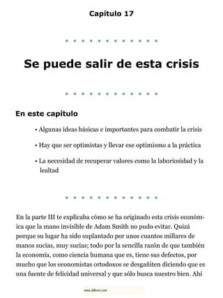 Capítulo 17
. . . . . . . . . . . .
Se puede salir de esta crisis
. . . . . . . . . . . .
En este capítulo
• Algunas ideas básicas e importantes para combatir la crisis
• Hay que ser optimistas y llevar ese optimismo a la práctica
• La necesidad de recuperar valores como la laboriosidad y la
lealtad
. . . . . . . . . . . .
En la parte III te explicaba cómo se ha originado esta crisis económ-
ica que la mano invisible de Adam Smith no pudo evitar. Quizá
porque su lugar ha sido suplantado por unos cuantos millares de
manos sucias, muy sucias; todo por la sencilla razón de que también
la economía, como ciencia humana que es, tiene sus defectos, por
mucho que los economistas ortodoxos se desgañiten diciendo que es
una fuente de felicidad universal y que sólo busca nuestro bien. Ahí
www.xlibros.com
 
