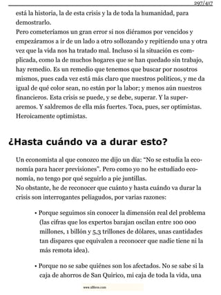 está la historia, la de esta crisis y la de toda la humanidad, para
demostrarlo.
Pero cometeríamos un gran error si nos diéramos por vencidos y
empezáramos a ir de un lado a otro sollozando y repitiendo una y otra
vez que la vida nos ha tratado mal. Incluso si la situación es com-
plicada, como la de muchos hogares que se han quedado sin trabajo,
hay remedio. Es un remedio que tenemos que buscar por nosotros
mismos, pues cada vez está más claro que nuestros políticos, y me da
igual de qué color sean, no están por la labor; y menos aún nuestros
financieros. Esta crisis se puede, y se debe, superar. Y la super-
aremos. Y saldremos de ella más fuertes. Toca, pues, ser optimistas.
Heroicamente optimistas.
¿Hasta cuándo va a durar esto?
Un economista al que conozco me dijo un día: “No se estudia la eco-
nomía para hacer previsiones”. Pero como yo no he estudiado eco-
nomía, no tengo por qué seguirlo a pie juntillas.
No obstante, he de reconocer que cuánto y hasta cuándo va durar la
crisis son interrogantes peliagudos, por varias razones:
• Porque seguimos sin conocer la dimensión real del problema
(las cifras que los expertos barajan oscilan entre 100 000
millones, 1 billón y 5,3 trillones de dólares, unas cantidades
tan dispares que equivalen a reconocer que nadie tiene ni la
más remota idea).
• Porque no se sabe quiénes son los afectados. No se sabe si la
caja de ahorros de San Quirico, mi caja de toda la vida, una
297/417
www.xlibros.com
 