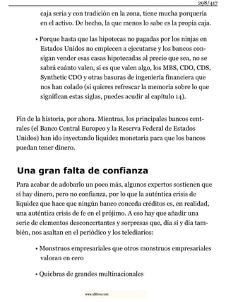 caja seria y con tradición en la zona, tiene mucha porquería
en el activo. De hecho, la que menos lo sabe es la propia caja.
• Porque hasta que las hipotecas no pagadas por los ninjas en
Estados Unidos no empiecen a ejecutarse y los bancos con-
sigan vender esas casas hipotecadas al precio que sea, no se
sabrá cuánto valen, si es que valen algo, los MBS, CDO, CDS,
Synthetic CDO y otras basuras de ingeniería financiera que
nos han colado (si quieres refrescar la memoria sobre lo que
significan estas siglas, puedes acudir al capítulo 14).
Fin de la historia, por ahora. Mientras, los principales bancos cent-
rales (el Banco Central Europeo y la Reserva Federal de Estados
Unidos) han ido inyectando liquidez monetaria para que los bancos
puedan tener dinero.
Una gran falta de confianza
Para acabar de adobarlo un poco más, algunos expertos sostienen que
sí hay dinero, pero no confianza, por lo que la auténtica crisis de
liquidez que hace que ningún banco conceda créditos es, en realidad,
una auténtica crisis de fe en el prójimo. A eso hay que añadir una
serie de elementos desconcertantes y sorpresas que, día sí y día tam-
bién, nos asaltan en el periódico y los telediarios:
• Monstruos empresariales que otros monstruos empresariales
valoran en cero
• Quiebras de grandes multinacionales
298/417
www.xlibros.com
 
