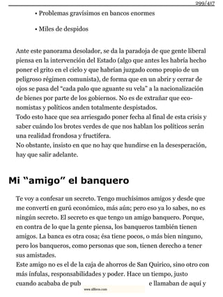 • Problemas gravísimos en bancos enormes
• Miles de despidos
Ante este panorama desolador, se da la paradoja de que gente liberal
piensa en la intervención del Estado (algo que antes les habría hecho
poner el grito en el cielo y que habrían juzgado como propio de un
peligroso régimen comunista), de forma que en un abrir y cerrar de
ojos se pasa del “cada palo que aguante su vela” a la nacionalización
de bienes por parte de los gobiernos. No es de extrañar que eco-
nomistas y políticos anden totalmente despistados.
Todo esto hace que sea arriesgado poner fecha al final de esta crisis y
saber cuándo los brotes verdes de que nos hablan los políticos serán
una realidad frondosa y fructífera.
No obstante, insisto en que no hay que hundirse en la desesperación,
hay que salir adelante.
Mi “amigo” el banquero
Te voy a confesar un secreto. Tengo muchísimos amigos y desde que
me convertí en gurú económico, más aún; pero eso ya lo sabes, no es
ningún secreto. El secreto es que tengo un amigo banquero. Porque,
en contra de lo que la gente piensa, los banqueros también tienen
amigos. La banca es otra cosa; ésa tiene pocos, o más bien ninguno,
pero los banqueros, como personas que son, tienen derecho a tener
sus amistades.
Este amigo no es el de la caja de ahorros de San Quirico, sino otro con
más ínfulas, responsabilidades y poder. Hace un tiempo, justo
cuando acababa de pub e llamaban de aquí y
299/417
www.xlibros.com
 