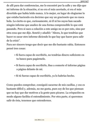 de allí para dar conferencias, me lo encontré por la calle y me dijo que
mi informe de la situación, si no era el más acertado, sí era el más
divertido que había leído nunca. A lo mejor, en lugar de elogiarme lo
que estaba haciendo era decirme que soy un graciosete que no rasca
bola. Lo cierto es que, curiosamente, ni él ni los suyos han sacado
ningún informe que analice de una forma comprensible lo que está
pasando. Pero si saco a colación a este amigo no es por esto, sino por
otra cosa que me dijo. Sonrió y añadió: “Ahora, lo que tendrías que
hacer es sacar otro informe diciendo lo que hay que hacer para salir
de la crisis”.
Para ser sincero tengo que decir que me dio bastante rabia. Entonces
pensé tres cosas:
• Si fuera capaz de escribirlo, no tendrías dinero suficiente en
tu banco para pagármelo.
• Si fuera capaz de escribirlo, ibas a comerte el informe página
a página delante de mí.
• Si tú fueras capaz de escribirlo, ya lo habrías hecho.
Como puedes comprobar, consiguió sacarme de mis casillas, y eso es
bastante difícil y, además, no me gusta, pues soy de los que piensan
que no hay que dar motivos a la gente para picarse. La crispación en
modo alguno facilita el entendimiento. Por otra parte, si queremos
salir de ésta, tenemos que entendernos.
300/417
www.xlibros.com
 