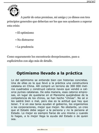 A partir de estas premisas, mi amigo y yo dimos con tres
principios generales que deberían ser los que nos ayudasen a superar
esta crisis:
• El optimismo
• No distraerse
• La prudencia
Como seguramente los encontrarás decepcionantes, paso a
explicártelos con algo más de detalle.
Optimismo llevado a la práctica
Lo del optimismo se entiende bien con historias concretas.
Una de ellas es la que llevó a la práctica una constructora
catalana en China. Allí compró un terreno de 300 000 met-
ros cuadrados y construyó catorce naves que vendió a cat-
orce pymes catalanas. De esta manera, esas catorce empre-
sas, en lugar de quedarse en el Maresme quejándose de la
competencia de los chinos, se han hecho “chinas”. No sé si
les saldrá bien o mal, pero ésa es la actitud que hay que
tener. Y si en esa tarea ayudan el gobierno, los organismos
o las corporaciones, mejor que mejor. No obstante, yo creo
que el Estado debe seguir a la persona y no la persona al
Estado. Lo mejor es siempre fiarse de uno mismo y cuando
lo hagas, a lo mejor llega la ayuda del Estado o de quien
sea.
303/417
www.xlibros.com
 