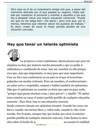 Otro caso es el de un empresario amigo mío que, a pesar del
momento delicado por el que pasaba su negocio, había opt-
ado por mantener al personal y orientar a aquellos a los que
iba a despedir hacia una mayor actuación comercial. “Puede
ser que no me salga bien –me decía–, pero creo que, por lo
menos, tenemos que intentar salvar los puestos de trabajo.”
Es decir, tratar de sacar el mejor partido posible de una
situación concreta.
Hay que tener un talante optimista
Lo primero es tener optimismo. Quizá pienses que para tal
simpleza no hay que matarse mucho pensando y que ya podía ir
callándome o cambiando de tema. Aun así, insistiré en ello porque
creo que, más que importante, es muy pero que muy importante.
Una vez fui a una conferencia en un país en el que el terrorismo
golpeaba con mucha violencia. Para mi asombro, el conferenciante,
un señor serio y respetable, empezó a hablar también de optimismo.
Dijo que el optimismo no consiste en decir que aquí no pasa nada,
“porque aquí pasan muchas cosas y muy graves”; y añadió: “El optim-
ismo consiste en sacar el mejor partido posible de cualquier situación
concreta”. Pues bien, ésta es una situación concreta.
Desde entonces intento ser optimista siempre. Cuando las cosas van
bien y cuando van menos bien; y, sobre todo, cuando la vida viene
torcida. Por lo tanto, siempre hay que luchar por sacar el máximo
partido posible de cualquier situación concreta. Cabe llamar la aten-
ción sobre el hecho de q no asumir la realidad.
304/417
www.xlibros.com
 
