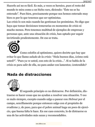 Hacerlo así no es fácil. Es más, a veces es heroico, pues el resto del
mundo te mira como a un bicho raro, diciendo: “Éste no se ha
enterado”. Pues bien, precisamente porque nos hemos enterado muy
bien es por lo que tenemos que ser optimistas.
Las crisis lo son más cuando las gestionan los pesimistas. No digo que
haya que tomar decisiones temerarias en momentos de crisis ni
mucho menos. Pero tenemos multitud de ejemplos de empresas y
personas que, ante una situación de crisis, han optado por seguir
invirtiendo prudentemente. De eso se trata.
Como colofón al optimismo, quiero decirte que hay que
evitar lo que llamo saludo de la crisis: “Hola buenos días, ¿cómo está
usted?”. “Pues ya ve usted, con esto de la crisis...”. Si se habla de la
crisis es para salir de ella, no para andar con lamentos; ¿entendido?
Nada de distracciones
El segundo principio es no distraerse. Por definición, dis-
traerse es hacer cosas que no ayudan a resolver una situación. Y eso
es malo siempre, excepto cuando salgo a pasear con Helmut por el
campo, sencillamente porque entonces salgo con el propósito de
evadirme y, de paso, para que el pobre animal haga un poco de ejerci-
cio, que buena falta le hace. En ese caso concreto, lo de distraerse es
una de las actividades más sanas y recomendables.
305/417
www.xlibros.com
 
