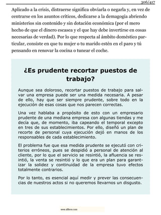 Aplicado a la crisis, distraerse significa obviarla o negarla y, en vez de
centrarse en los asuntos críticos, dedicarse a la demagogia abriendo
ministerios sin contenido y sin dotación económica (por el mero
hecho de que el dinero escasea y el que hay debe invertirse en cosas
necesarias de verdad). Por lo que respecta al ámbito doméstico par-
ticular, consiste en que tu mujer o tu marido estén en el paro y tú
pensando en renovar la cocina o tunear el coche.
¿Es prudente recortar puestos de
trabajo?
Aunque sea doloroso, recortar puestos de trabajo para sal-
var una empresa puede ser una medida necesaria. A pesar
de ello, hay que ser siempre prudente, sobre todo en la
ejecución de esas cosas que nos parecen correctas.
Una vez hablaba a propósito de esto con un empresario
prudente de una mediana empresa con algunas tiendas y me
decía que, de momento, iba capeando el temporal excepto
en tres de sus establecimientos. Por ello, diseñó un plan de
recorte de personal cuya ejecución dejó en manos de los
responsables de cada establecimiento.
El problema fue que esa medida prudente se ejecutó con cri-
terios erróneos, pues se despidió a personal de atención al
cliente, por lo que el servicio se resintió, la afluencia se res-
intió, la venta se resintió y lo que era un plan para garant-
izar la solidez y continuidad de la empresa tuvo efectos
totalmente contrarios.
Por lo tanto, es esencial aquí medir y prever las consecuen-
cias de nuestros actos si no queremos llevarnos un disgusto.
306/417
www.xlibros.com
 