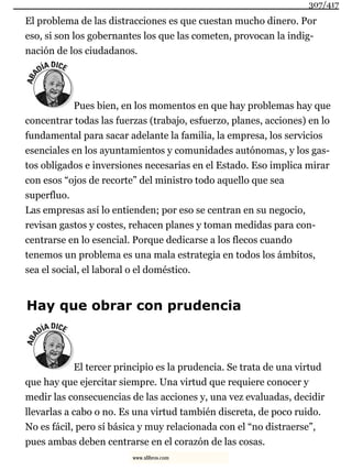 El problema de las distracciones es que cuestan mucho dinero. Por
eso, si son los gobernantes los que las cometen, provocan la indig-
nación de los ciudadanos.
Pues bien, en los momentos en que hay problemas hay que
concentrar todas las fuerzas (trabajo, esfuerzo, planes, acciones) en lo
fundamental para sacar adelante la familia, la empresa, los servicios
esenciales en los ayuntamientos y comunidades autónomas, y los gas-
tos obligados e inversiones necesarias en el Estado. Eso implica mirar
con esos “ojos de recorte” del ministro todo aquello que sea
superfluo.
Las empresas así lo entienden; por eso se centran en su negocio,
revisan gastos y costes, rehacen planes y toman medidas para con-
centrarse en lo esencial. Porque dedicarse a los flecos cuando
tenemos un problema es una mala estrategia en todos los ámbitos,
sea el social, el laboral o el doméstico.
Hay que obrar con prudencia
El tercer principio es la prudencia. Se trata de una virtud
que hay que ejercitar siempre. Una virtud que requiere conocer y
medir las consecuencias de las acciones y, una vez evaluadas, decidir
llevarlas a cabo o no. Es una virtud también discreta, de poco ruido.
No es fácil, pero sí básica y muy relacionada con el “no distraerse”,
pues ambas deben centrarse en el corazón de las cosas.
307/417
www.xlibros.com
 