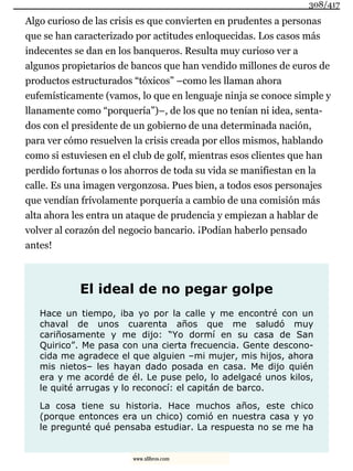 Algo curioso de las crisis es que convierten en prudentes a personas
que se han caracterizado por actitudes enloquecidas. Los casos más
indecentes se dan en los banqueros. Resulta muy curioso ver a
algunos propietarios de bancos que han vendido millones de euros de
productos estructurados “tóxicos” –como les llaman ahora
eufemísticamente (vamos, lo que en lenguaje ninja se conoce simple y
llanamente como “porquería”)–, de los que no tenían ni idea, senta-
dos con el presidente de un gobierno de una determinada nación,
para ver cómo resuelven la crisis creada por ellos mismos, hablando
como si estuviesen en el club de golf, mientras esos clientes que han
perdido fortunas o los ahorros de toda su vida se manifiestan en la
calle. Es una imagen vergonzosa. Pues bien, a todos esos personajes
que vendían frívolamente porquería a cambio de una comisión más
alta ahora les entra un ataque de prudencia y empiezan a hablar de
volver al corazón del negocio bancario. ¡Podían haberlo pensado
antes!
El ideal de no pegar golpe
Hace un tiempo, iba yo por la calle y me encontré con un
chaval de unos cuarenta años que me saludó muy
cariñosamente y me dijo: “Yo dormí en su casa de San
Quirico”. Me pasa con una cierta frecuencia. Gente descono-
cida me agradece el que alguien –mi mujer, mis hijos, ahora
mis nietos– les hayan dado posada en casa. Me dijo quién
era y me acordé de él. Le puse pelo, lo adelgacé unos kilos,
le quité arrugas y lo reconocí: el capitán de barco.
La cosa tiene su historia. Hace muchos años, este chico
(porque entonces era un chico) comió en nuestra casa y yo
le pregunté qué pensaba estudiar. La respuesta no se me ha
308/417
www.xlibros.com
 