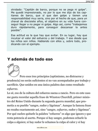 olvidado: “Capitán de barco, porque no se pega ni golpe”.
Me quedé impresionado, no por lo que me dijo de los cap-
itanes de barco, que sí que dan golpe y tienen una
responsabilidad muy seria, sino por el hecho de que, para un
chaval de diecisiete años, el objetivo en su vida fuera con-
seguir llegar a no pegar ni golpe. Algo así, como “trabajemos
duro rápidamente, para conseguir descansar lo antes
posible”.
Esa actitud es la que hay que evitar. En su lugar, hay que
inculcar el valor del esfuerzo y del trabajo. Y eso desde que
los niños son niños. Hablando con ellos y, sobre todo, pre-
dicando con el ejemplo.
Y además de todo eso
Pero esos tres principios (optimismo, no distraerse y
prudencia) no serán suficientes si no van acompañados por trabajo y
sacrificio. Que unidos en una única palabra dan como resultado
esfuerzo.
Lo sé, eso de la cultura del esfuerzo suena a rancio. Pero en este caso
me gusta recordar aquella frase de Winston Churchill, primer minis-
tro del Reino Unido durante la segunda guerra mundial, que pro-
metía a su pueblo “sangre, sudor y lágrimas”. Aunque la famosa frase
no rezaba exactamente así, sino “sangre, esfuerzo, sudor y lágrimas”.
Por qué suelen quitarle la palabra “esfuerzo” es algo que ignoro y que
resta potencia al aserto. Porque si hay sangre, podemos echarle la
culpa a alguien; si hay sudor le echamos la culpa al calor y si hay
309/417
www.xlibros.com
 