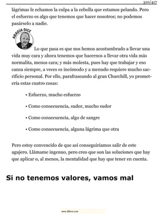 lágrimas le echamos la culpa a la cebolla que estamos pelando. Pero
el esfuerzo es algo que tenemos que hacer nosotros; no podemos
pasárselo a nadie.
Lo que pasa es que nos hemos acostumbrado a llevar una
vida muy cara y ahora tenemos que hacernos a llevar otra vida más
normalita, menos cara; y más molesta, pues hay que trabajar y eso
cansa siempre, a veces es incómodo y a menudo requiere mucho sac-
rificio personal. Por ello, parafraseando al gran Churchill, yo promet-
ería estas cuatro cosas:
• Esfuerzo, mucho esfuerzo
• Como consecuencia, sudor, mucho sudor
• Como consecuencia, algo de sangre
• Como consecuencia, alguna lágrima que otra
Pero estoy convencido de que así conseguiríamos salir de este
agujero. Llámame ingenuo, pero creo que son las soluciones que hay
que aplicar o, al menos, la mentalidad que hay que tener en cuenta.
Si no tenemos valores, vamos mal
310/417
www.xlibros.com
 