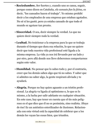 • Reciedumbre. Ser fuertes y, cuando uno se cansa, seguir,
porque como dicen en Cataluña, els cansats fan la feina, es
decir, “los cansados hacen el trabajo”. Yo mismo prohibí
decir a los empleados de una empresa que estaban agotados.
No sé si les gustó, pero ya estaba cansado de que todo el
mundo se agotase tan pronto.
• Sinceridad. O sea, decir siempre la verdad. Lo que no
quiere decir siempre toda la verdad.
• Lealtad. No traicionar a la empresa para la que se trabaja
durante el tiempo que dura esa relación, lo que no quiere
decir que toda nuestra vida profesional esté ligada a la
misma empresa. La vida ya nos irá llevando por un lado y
por otro, pero allá donde nos lleve deberemos comportarnos
según este valor.
• Humildad. No pensar que lo sabes todo y, por el contrario,
creer que los demás saben algo que tú no sabes. Y saber que
si admites no saber algo, la gente respirará aliviada y te
ayudará.
• Alegría. Porque no hay quien aguante a un tristón profe-
sional. La alegría va ligada al optimismo o, lo que es lo
mismo, a la lucha por salir adelante en cualquier situación.
En este caso, hay que tener en cuenta que el tío más pelig-
roso es el que dice que él no es pesimista, sino realista. ¡Huye
de ése! Es un auténtico esterilizador de ilusiones. Relacion-
ada con esta virtud está la capacidad de celebrar que a los
demás les vayan las cosas bien, que triunfen.
312/417
www.xlibros.com
 