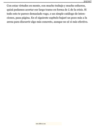 Con estas virtudes en mente, con mucho trabajo y mucho esfuerzo,
quizá podamos acortar ese largo tramo en forma de L de la crisis. Si
todo esto te parece demasiado vago, o un simple catálogo de inten-
ciones, pasa página. En el siguiente capítulo bajaré un poco más a la
arena para discurrir algo más concreto, aunque no sé si más efectivo.
313/417
www.xlibros.com
 