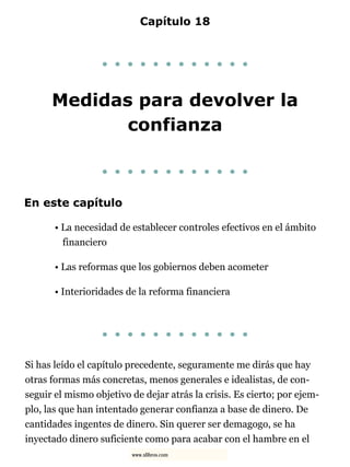 Capítulo 18
. . . . . . . . . . . .
Medidas para devolver la
confianza
. . . . . . . . . . . .
En este capítulo
• La necesidad de establecer controles efectivos en el ámbito
financiero
• Las reformas que los gobiernos deben acometer
• Interioridades de la reforma financiera
. . . . . . . . . . . .
Si has leído el capítulo precedente, seguramente me dirás que hay
otras formas más concretas, menos generales e idealistas, de con-
seguir el mismo objetivo de dejar atrás la crisis. Es cierto; por ejem-
plo, las que han intentado generar confianza a base de dinero. De
cantidades ingentes de dinero. Sin querer ser demagogo, se ha
inyectado dinero suficiente como para acabar con el hambre en el
www.xlibros.com
 