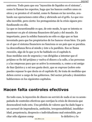 universo. Todo para que esa “inyección de liquidez en el sistema”,
como lo llaman los expertos, haga que los bancos confíen unos en
otros y se presten el vil metal, como lo llaman en las novelas, ava-
lando sus operaciones entre ellos y abriendo así el grifo. Lo que res-
ulta increíble, pero cierto: los protagonistas de la crisis siguen pro-
fundizando en ella.
Lo que es incuestionable es que, de este modo, lo que se intenta es
mantener en pie el sistema financiero del país y del mundo. Es
importante, pues la solidez bancaria no sólo es algo que se han
inventado para que los propietarios de los bancos vivan bien. Un país
en el que el sistema financiero no funciona es un país que se paraliza.
La desconfianza lleva al miedo y éste a la parálisis. Eso se llama
recesión, algo de lo que ya te he hablado en el capítulo 6.
Esas medidas son de urgencia y van dirigidas a intentar que el
prójimo se fíe del prójimo y vuelva el dinero a la calle, a las personas
y a las empresas para que se active la economía; o, como a mi amigo
de San Quirico y a mí nos gusta decir, que se engrase (sobre esto
puedes repasar lo que decía en el capítulo 8). Se trata de medidas que
deben correr a cargo de los gobiernos. Del sector privado y doméstico
hablaremos en los siguientes capítulos.
Hacen falta controles efectivos
En todo caso, la inyección de dinero no servirá de nada si no va acom-
pañada de controles efectivos que corrijan la crisis de decencia que
desencadenó todo esto. Una pérdida de valores que ha dado lugar a
un carrusel de imprudencia, ambición, irresponsabilidad, insolidar-
idad, prepotencia, desprecio e individualismo mal entendido, por
citar sólo algunos comp lo delictivo y lo
315/417
www.xlibros.com
 