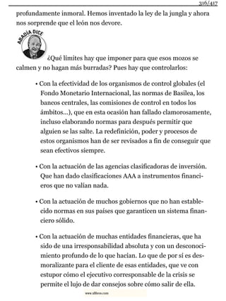 profundamente inmoral. Hemos inventado la ley de la jungla y ahora
nos sorprende que el león nos devore.
¿Qué límites hay que imponer para que esos mozos se
calmen y no hagan más burradas? Pues hay que controlarlos:
• Con la efectividad de los organismos de control globales (el
Fondo Monetario Internacional, las normas de Basilea, los
bancos centrales, las comisiones de control en todos los
ámbitos...), que en esta ocasión han fallado clamorosamente,
incluso elaborando normas para después permitir que
alguien se las salte. La redefinición, poder y procesos de
estos organismos han de ser revisados a fin de conseguir que
sean efectivos siempre.
• Con la actuación de las agencias clasificadoras de inversión.
Que han dado clasificaciones AAA a instrumentos financi-
eros que no valían nada.
• Con la actuación de muchos gobiernos que no han estable-
cido normas en sus países que garanticen un sistema finan-
ciero sólido.
• Con la actuación de muchas entidades financieras, que ha
sido de una irresponsabilidad absoluta y con un desconoci-
miento profundo de lo que hacían. Lo que de por sí es des-
moralizante para el cliente de esas entidades, que ve con
estupor cómo el ejecutivo corresponsable de la crisis se
permite el lujo de dar consejos sobre cómo salir de ella.
316/417
www.xlibros.com
 