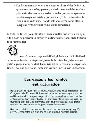 • Con las remuneraciones y estructuras piramidales de bonus,
que nunca es malus, que son, cuando no escandalosas, sim-
plemente aberrantes e irreales. Irreales porque se apoyan en
un dinero que no existe y porque transportan a esos direct-
ivos a un mundo irreal donde sólo vive gente como ellos, a
los que el resto del mundo no les importa nada.
Se trata, en fin, de poner límites a todos aquellos que se han enrique-
cido a base de provocar la mayor crisis financiera global en la historia
de la humanidad.
Además de esa responsabilidad global existe la individual.
La suma de las dos hará que salgamos de la crisis. La global es más
gestión que responsabilidad. La individual es la verdadera responsab-
ilidad. Eso, nos guste o no, tiene que ver con la ética, con la decencia.
Las vacas y los fondos
estructurados
Hace poco leí que, en la investigación que está haciendo el
Congreso de Estados Unidos sobre una de esas agencias de
calificación de riesgos (agencias de rating) que con tanto
entusiasmo han contribuido a provocar la crisis, se usó la
transcripción de una conversación mantenida por dos perso-
nas de las que se supone que tienen formación.
No me resisto a reproducirla aquí porque es muy signific-
ativa. Demuestra en qué manos ha estado nuestro dinero:
317/417
www.xlibros.com
 