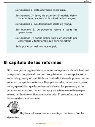 Ser humano 1: Esta operación es ridícula.
Ser humano 2: Estoy de acuerdo. El modelo defin-
itivamente no captura ni la mitad de los riesgos.
Ser humano 1: No deberíamos darle un rating.
Ser humano 2: Le ponemos rating a todas las
operaciones.
Ser humano 1: Podría haber sido estructurada por
unas vacas y tendríamos que ponerle rating.
Se lo pusieron. Así nos luce el pelo.
El capítulo de las reformas
Otra cosa que es urgente hacer, aunque no lo parezca dada la lentitud
exasperante por parte de los que nos gobiernan, más empeñados en
andar a la gresca y ofrecer titulares contradictorios a la prensa que en
gobernar, es aprobar reformas. Hay que hacerlas, es necesario, pero
no hay que olvidar que las reformas las hacen las personas y si las
personas no son como tienen que ser y no actúan como tienen que
actuar, perderemos el tiempo una vez más. Y, en confianza, ya lo
hemos malgastado bastante.
Hay tres reformas que se me antojan decisivas. Son las
siguientes:
318/417
www.xlibros.com
 