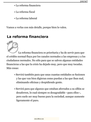 • La reforma financiera
• La reforma fiscal
• La reforma laboral
Vamos a verlas con más detalle, porque bien lo valen.
La reforma financiera
La reforma financiera es prioritaria y ha de servir para que
el crédito normal fluya por los canales normales a las empresas y a los
ciudadanos normales. No sólo para que se salven algunas entidades
financieras a las que la crisis ha dejado muy, pero que muy tocadas.
Más cosas:
• Servirá también para que unas cuantas entidades se fusionen
y las que van bien digieran como puedan a las que iban mal,
eliminando oficinas y despidiendo gente.
• Servirá para que algunos que estaban aferrados a su sillón se
desaferren, lo cual siempre es desagradable –para ellos–,
pero suele ser muy bueno para la sociedad, aunque aumente
ligeramente el paro.
319/417
www.xlibros.com
 