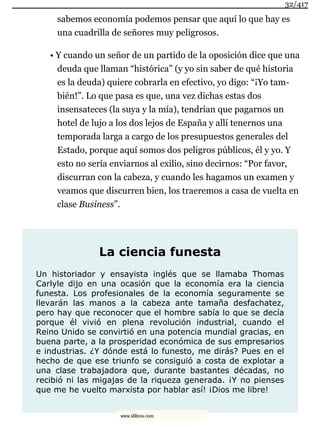 sabemos economía podemos pensar que aquí lo que hay es
una cuadrilla de señores muy peligrosos.
• Y cuando un señor de un partido de la oposición dice que una
deuda que llaman “histórica” (y yo sin saber de qué historia
es la deuda) quiere cobrarla en efectivo, yo digo: “¡Yo tam-
bién!”. Lo que pasa es que, una vez dichas estas dos
insensateces (la suya y la mía), tendrían que pagarnos un
hotel de lujo a los dos lejos de España y allí tenernos una
temporada larga a cargo de los presupuestos generales del
Estado, porque aquí somos dos peligros públicos, él y yo. Y
esto no sería enviarnos al exilio, sino decirnos: “Por favor,
discurran con la cabeza, y cuando les hagamos un examen y
veamos que discurren bien, los traeremos a casa de vuelta en
clase Business”.
La ciencia funesta
Un historiador y ensayista inglés que se llamaba Thomas
Carlyle dijo en una ocasión que la economía era la ciencia
funesta. Los profesionales de la economía seguramente se
llevarán las manos a la cabeza ante tamaña desfachatez,
pero hay que reconocer que el hombre sabía lo que se decía
porque él vivió en plena revolución industrial, cuando el
Reino Unido se convirtió en una potencia mundial gracias, en
buena parte, a la prosperidad económica de sus empresarios
e industrias. ¿Y dónde está lo funesto, me dirás? Pues en el
hecho de que ese triunfo se consiguió a costa de explotar a
una clase trabajadora que, durante bastantes décadas, no
recibió ni las migajas de la riqueza generada. ¡Y no pienses
que me he vuelto marxista por hablar así! ¡Dios me libre!
32/417
www.xlibros.com
 