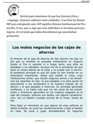 Servirá para enterarnos de que hay fusiones frías y
–supongo– fusiones calientes entre entidades. A las frías las llaman
SIP para estropearlo más. SIP significa Sistema Institucional de Pro-
tección. O sea, que es algo que esos individuos se inventan para pro-
tegerse, de tal modo que todos descubrimos que necesitaban
protección.
Los malos negocios de las cajas de
ahorros
El director de la caja de ahorros de San Quirico me dijo un
día que su entidad no pensaba embarcarse en ninguna
fusión ni fría ni caliente ni a fuego lento, que ellos se
bastaban y se sobraban. Aunque me da la sensación de que
tiene la mosca detrás de la oreja y no puede casi ni dormir.
El problema principal es que las cajas se han metido en un
berenjenal importante. Hasta que estalló la crisis, eran
instituciones serias, que hacían negocios serios y los benefi-
cios los repartían en dos: lo que pasaban a la obra social (el
equivalente a los dividendos si se hubiera tratado de un
banco) y lo que pasaban a reservas. Su seriedad generaba
confianza, y no había más que ver las caras de los presid-
entes y directores generales en los cuadros colgados en la
sala del consejo: señores con barba, con alguna condecora-
ción, con un bastón cruzado encima de la mesa. Gente de
fiar.
Pero llegó un momento en que alguno de esos señores se
afeitó la barba, se quitó las condecoraciones y dejó el bastón
en casa. Se puso a jugar alocadamente en negocios
320/417
www.xlibros.com
 