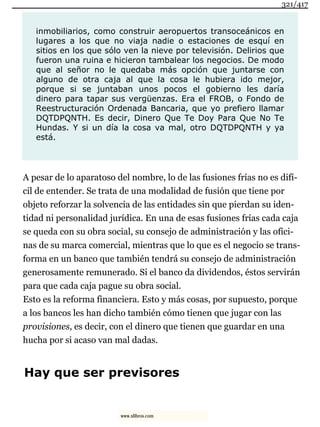 inmobiliarios, como construir aeropuertos transoceánicos en
lugares a los que no viaja nadie o estaciones de esquí en
sitios en los que sólo ven la nieve por televisión. Delirios que
fueron una ruina e hicieron tambalear los negocios. De modo
que al señor no le quedaba más opción que juntarse con
alguno de otra caja al que la cosa le hubiera ido mejor,
porque si se juntaban unos pocos el gobierno les daría
dinero para tapar sus vergüenzas. Era el FROB, o Fondo de
Reestructuración Ordenada Bancaria, que yo prefiero llamar
DQTDPQNTH. Es decir, Dinero Que Te Doy Para Que No Te
Hundas. Y si un día la cosa va mal, otro DQTDPQNTH y ya
está.
A pesar de lo aparatoso del nombre, lo de las fusiones frías no es difí-
cil de entender. Se trata de una modalidad de fusión que tiene por
objeto reforzar la solvencia de las entidades sin que pierdan su iden-
tidad ni personalidad jurídica. En una de esas fusiones frías cada caja
se queda con su obra social, su consejo de administración y las ofici-
nas de su marca comercial, mientras que lo que es el negocio se trans-
forma en un banco que también tendrá su consejo de administración
generosamente remunerado. Si el banco da dividendos, éstos servirán
para que cada caja pague su obra social.
Esto es la reforma financiera. Esto y más cosas, por supuesto, porque
a los bancos les han dicho también cómo tienen que jugar con las
provisiones, es decir, con el dinero que tienen que guardar en una
hucha por si acaso van mal dadas.
Hay que ser previsores
321/417
www.xlibros.com
 