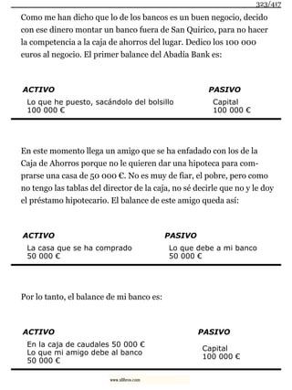 Como me han dicho que lo de los bancos es un buen negocio, decido
con ese dinero montar un banco fuera de San Quirico, para no hacer
la competencia a la caja de ahorros del lugar. Dedico los 100 000
euros al negocio. El primer balance del Abadía Bank es:
ACTIVO PASIVO
Lo que he puesto, sacándolo del bolsillo
100 000 €
Capital
100 000 €
En este momento llega un amigo que se ha enfadado con los de la
Caja de Ahorros porque no le quieren dar una hipoteca para com-
prarse una casa de 50 000 €. No es muy de fiar, el pobre, pero como
no tengo las tablas del director de la caja, no sé decirle que no y le doy
el préstamo hipotecario. El balance de este amigo queda así:
ACTIVO PASIVO
La casa que se ha comprado
50 000 €
Lo que debe a mi banco
50 000 €
Por lo tanto, el balance de mi banco es:
ACTIVO PASIVO
En la caja de caudales 50 000 €
Lo que mi amigo debe al banco
50 000 €
Capital
100 000 €
323/417
www.xlibros.com
 