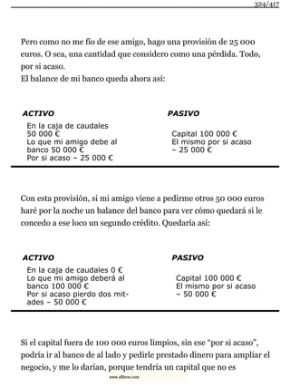 Pero como no me fío de ese amigo, hago una provisión de 25 000
euros. O sea, una cantidad que considero como una pérdida. Todo,
por si acaso.
El balance de mi banco queda ahora así:
ACTIVO PASIVO
En la caja de caudales
50 000 €
Lo que mi amigo debe al
banco 50 000 €
Por si acaso – 25 000 €
Capital 100 000 €
El mismo por si acaso
– 25 000 €
Con esta provisión, si mi amigo viene a pedirme otros 50 000 euros
haré por la noche un balance del banco para ver cómo quedará si le
concedo a ese loco un segundo crédito. Quedaría así:
ACTIVO PASIVO
En la caja de caudales 0 €
Lo que mi amigo deberá al
banco 100 000 €
Por si acaso pierdo dos mit-
ades – 50 000 €
Capital 100 000 €
El mismo por si acaso
– 50 000 €
Si el capital fuera de 100 000 euros limpios, sin ese “por si acaso”,
podría ir al banco de al lado y pedirle prestado dinero para ampliar el
negocio, y me lo darían, porque tendría un capital que no es
324/417
www.xlibros.com
 