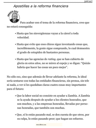 Apostillas a la reforma financiera
Para acabar con el tema de la reforma financiera, creo que
no estará conseguida:
• Hasta que los sinvergüenzas vayan a la cárcel a toda
velocidad.
• Hasta que evite que esos chicos sigan inventando cosas que,
increíblemente, la gente sigue comprando, lo cual demuestra
el grado de estupidez de bastantes personas.
• Hasta que las agencias de rating, que se han cubierto de
gloria en estos años, no se miren al espejo y se digan: “Quizás
habría que hacer las cosas un poco mejor”.
No sólo eso, sino que además de llevar adelante la reforma, lo ideal
sería sentarse con todas las entidades financieras, sin prensa, sin tele
ni nada, a ver si les quedaban claras cuatro cosas muy importantes
para el futuro:
• Que la labor social no consiste en ayudar a Zambia. A Zambia
se la ayuda después de ayudar a los clientes honrados, que
son muchos, y a las empresas honradas, llevadas por perso-
nas honradas, que también son muchas.
• Que, si lo están pasando mal, se den cuenta de que otros, por
su culpa, lo están pasando peor; que hagan un esfuerzo.
326/417
www.xlibros.com
 