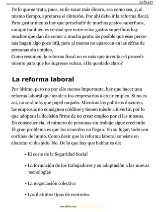 De lo que se trata, pues, es de sacar más dinero, sea como sea, y, al
mismo tiempo, apretarse el cinturón. Por ahí debe ir la reforma fiscal.
Para gastar menos hay que prescindir de muchos gastos superfluos,
aunque también es verdad que entre estos gastos superfluos hay
muchos que dan de comer a mucha gente. Es posible que esas perso-
nas hagan algo poco útil, pero al menos no aparecen en las cifras de
personas sin empleo.
Como resumen, la reforma fiscal no es más que inventar el procedi-
miento para que los ingresos suban. ¿Ha quedado claro?
La reforma laboral
Por último, pero no por ello menos importante, hay que hacer una
reforma laboral que ayude a los empresarios a crear empleo. Si no es
así, no será más que papel mojado. Mientras los políticos discuten,
las empresas no consiguen créditos y tienen miedo a invertir, por lo
que adoptan la decisión firme de no crear empleo por si las moscas.
En consecuencia, el número de personas sin trabajo sigue creciendo.
El gran problema es que los acuerdos no llegan. En su lugar, todo son
cortinas de humo. Como decir que la reforma laboral consiste en
abaratar el despido. No. De lo que hay que hablar es de:
• El coste de la Seguridad Social
• La formación de los trabajadores y su adaptación a las nuevas
tecnologías
• La negociación colectiva
• Los distintos tipos de contratos
328/417
www.xlibros.com
 