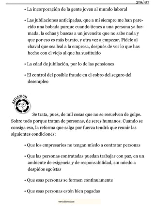 • La incorporación de la gente joven al mundo laboral
• Las jubilaciones anticipadas, que a mí siempre me han pare-
cido una bobada porque cuando tienes a una persona ya for-
mada, la echas y buscas a un jovencito que no sabe nada y
que por eso es más barato, y otra vez a empezar. Pídele al
chaval que sea leal a la empresa, después de ver lo que has
hecho con el viejo al que ha sustituido
• La edad de jubilación, por lo de las pensiones
• El control del posible fraude en el cobro del seguro del
desempleo
Se trata, pues, de mil cosas que no se resuelven de golpe.
Sobre todo porque tratan de personas, de seres humanos. Cuando se
consiga eso, la reforma que salga por fuerza tendrá que reunir las
siguientes condiciones:
• Que los empresarios no tengan miedo a contratar personas
• Que las personas contratadas puedan trabajar con paz, en un
ambiente de exigencia y de responsabilidad, sin miedo a
despidos egoístas
• Que esas personas se formen continuamente
• Que esas personas estén bien pagadas
329/417
www.xlibros.com
 