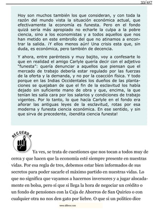 Hoy son muchos también los que consideran, y con toda la
razón del mundo vista la situación económica actual, que
efectivamente la economía es funesta. Pero en el fondo
quizá sería más apropiado no echarle la culpa a la pobre
ciencia, sino a los economistas y a todos aquellos que nos
han metido en este embrollo del que no atinamos a encon-
trar la salida. ¡Y ellos menos aún! Una crisis esta que, sin
duda, es económica, pero también de decencia.
Y ahora, entre paréntesis y muy bajito, voy a confesarte lo
que en realidad el amigo Carlyle quería decir con el adjetivo
“funesta”: quería denunciar a aquellos que piensan que el
mercado de trabajo debería estar regulado por las fuerzas
de la oferta y la demanda, y no por la coacción física. Y todo
porque en las Indias Occidentales los dueños de las planta-
ciones se quejaban de que el fin de la esclavitud los había
dejado sin suficiente mano de obra y que, encima, la que
tenían les salía cara por los salarios y condiciones de trabajo
vigentes. Por lo tanto, lo que hacía Carlyle en el fondo era
añorar las antiguas leyes de la esclavitud, rotas por esa
moderna y funesta ciencia económica. En ese sentido, y sin
que sirva de precedente, ¡bendita ciencia funesta!
Ya ves, se trata de cuestiones que nos tocan a todos muy de
cerca y que hacen que la economía esté siempre presente en nuestras
vidas. Por esa regla de tres, debemos estar bien informados de sus
secretos para poder sacarle el máximo partido en nuestras vidas. Lo
que no significa que vayamos a hacernos inversores y a jugar alocada-
mente en bolsa, pero sí que si llega la hora de negociar un crédito o
un fondo de pensiones con la Caja de Ahorros de San Quirico o con
cualquier otra no nos den gato por liebre. O que si un político dice
33/417
www.xlibros.com
 