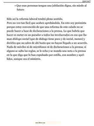 • Que esas personas tengan una jubilación digna, sin miedo al
futuro
Sólo así la reforma laboral tendrá pleno sentido.
Pero no veo tan fácil que acaben aprobándola. En esto soy pesimista
porque estoy convencido de que una reforma de este calado no se
puede hacer a base de declaraciones a la prensa. Lo que habría que
hacer es meter en un parador a todos los involucrados en eso que lla-
man diálogo social (que de diálogo tiene poco y de social, menos) y
decirles que no salen de ahí hasta que no hayan llegado a un acuerdo.
Nada de móviles ni de micrófonos ni de declaraciones a la prensa; si
alguno se salta las reglas, se le echa y se manda una nota a la prensa
en la que diga que lo han expulsado por cotilla, con nombre y apel-
lidos, aunque sea el ministro.
330/417
www.xlibros.com
 