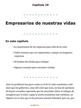 Capítulo 19
. . . . . . . . . . . .
Empresarios de nuestras vidas
. . . . . . . . . . . .
En este capítulo
• La importancia de las empresas para salir de la crisis
• Todos tenemos que ser empresarios, aunque no tengamos
empresas
• El hombre fue hecho para trabajar
• Algunos consejos para encontrar trabajo
. . . . . . . . . . . .
Ante un problema tan grave como es el de la crisis económica, está
claro que los gobiernos, sean del color que sean, no han de quedarse
de brazos cruzados esperando que los mercados obren el milagro de
arreglarse por sí solos; según la teoría económica más ortodoxa, su
objetivo no es otro que el de procurar nuestra felicidad, pero no, por
www.xlibros.com
 