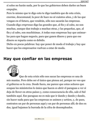 sí solos no harán nada, por lo que los gobiernos deben darles un buen
empujón.
Pero lo mismo que te digo esto te digo también que de esta crisis,
enorme, descomunal, la peor de hace no sé cuántos años, y de las que
vengan en el futuro, que vendrán, sólo nos sacarán las empresas.
Cuando digo empresas digo las grandes que, al fin y al cabo, no son
muchas, aunque dan trabajo a muchas otras, y las pequeñas, que, al
fin y al cabo, son muchísimas. A todas esas empresas hay que animar-
las para que hagan negocio, para que ganen dinero y para que ese
dinero se reparta como es debido.
Dicho en pocas palabras: hay que poner de moda el trabajo y hay que
hacer que los empresarios vuelvan a estar de moda.
Hay que confiar en las empresas
Que de esta crisis sólo nos sacan las empresas es una de
mis manías. Pero debo ser el único que piensa así, porque no veo que
el gobierno se lo crea. Desde fuera, me parece que estos señores que
ocupan los ministerios lo único que hacen es abrir el paraguas a ver si
deja de llover en otros países y, como consecuencia de ello, sale el Sol
también aquí. Ese paraguas no es más que ir dando y dando y dando,
sin hacer nada para que las empresas se animen y actúen, y, de paso,
contraten un par de personas aquí y un par de personas allí; de dos en
dos, igual bajamos la burrada de la cifra de desempleados.
332/417
www.xlibros.com
 
