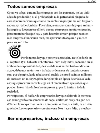 Todos somos empresas
Como ya sabes, para mí las empresas son las personas, no las unid-
ades de producción ni el proletariado ni la patronal ni ninguna de
esas denominaciones que tanto me molestan porque las veo tergiver-
sadoras y reduccionistas. Pues bien, a esas personas hay que animar-
las a que se jueguen ese dinero que no corre para montar empresas,
para mantener las que hay y para hacerlas crecer, porque cuantas
más empresas funcionen bien, más personas trabajarán y menos
parados sufrirán.
Por lo tanto, hay que ponerse a trabajar. Ya te lo decía en
el capítulo 17 al hablarte del esfuerzo. Pues eso; todos, cada uno en su
ámbito de responsabilidad, desde el de más arriba hasta el de más
abajo, debemos matarnos a trabajar y dejarnos de tonterías, como
son, por ejemplo, la de rebajarse el sueldo de no sé cuántos millones
de euros en un 0,003 % para dar ejemplo en época de crisis, o la de
esos que procuran hacer huelga en el momento en que saben que
pueden hacer más daño a las empresas y, por lo tanto, a toda la
sociedad.
Por supuesto, al hablar de empresarios hay que alejar de la mente a
ese señor gordo con sombrero de copa, anillos de oro y el signo del
dólar en la solapa. Eso no es un empresario. Eso, si existe, es un des-
graciado. Los empresarios son otra cosa. Nos hacen falta, y muchos.
Ser empresarios, incluso sin empresas
333/417
www.xlibros.com
 