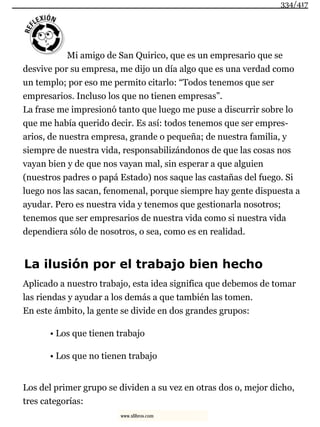 Mi amigo de San Quirico, que es un empresario que se
desvive por su empresa, me dijo un día algo que es una verdad como
un templo; por eso me permito citarlo: “Todos tenemos que ser
empresarios. Incluso los que no tienen empresas”.
La frase me impresionó tanto que luego me puse a discurrir sobre lo
que me había querido decir. Es así: todos tenemos que ser empres-
arios, de nuestra empresa, grande o pequeña; de nuestra familia, y
siempre de nuestra vida, responsabilizándonos de que las cosas nos
vayan bien y de que nos vayan mal, sin esperar a que alguien
(nuestros padres o papá Estado) nos saque las castañas del fuego. Si
luego nos las sacan, fenomenal, porque siempre hay gente dispuesta a
ayudar. Pero es nuestra vida y tenemos que gestionarla nosotros;
tenemos que ser empresarios de nuestra vida como si nuestra vida
dependiera sólo de nosotros, o sea, como es en realidad.
La ilusión por el trabajo bien hecho
Aplicado a nuestro trabajo, esta idea significa que debemos de tomar
las riendas y ayudar a los demás a que también las tomen.
En este ámbito, la gente se divide en dos grandes grupos:
• Los que tienen trabajo
• Los que no tienen trabajo
Los del primer grupo se dividen a su vez en otras dos o, mejor dicho,
tres categorías:
334/417
www.xlibros.com
 