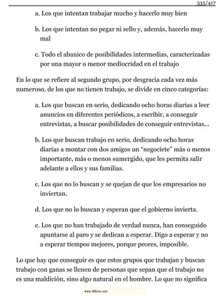 a. Los que intentan trabajar mucho y hacerlo muy bien
b. Los que intentan no pegar ni sello y, además, hacerlo muy
mal
c. Todo el abanico de posibilidades intermedias, caracterizadas
por una mayor o menor mediocridad en el trabajo
En lo que se refiere al segundo grupo, por desgracia cada vez más
numeroso, de los que no tienen trabajo, se divide en cinco categorías:
a. Los que buscan en serio, dedicando ocho horas diarias a leer
anuncios en diferentes periódicos, a escribir, a conseguir
entrevistas, a buscar posibilidades de conseguir entrevistas...
b. Los que buscan trabajo en serio, dedicando ocho horas
diarias a montar con dos amigos un “negociete” más o menos
importante, más o menos sumergido, que les permita salir
adelante a ellos y sus familias.
c. Los que no lo buscan y se quejan de que los empresarios no
inviertan.
d. Los que no lo buscan y esperan que el gobierno invierta.
e. Los que no han trabajado de verdad nunca, han conseguido
apuntarse al paro y se dedican a esperar. Digo a esperar y no
a esperar tiempos mejores, porque peores, imposible.
Lo que hay que conseguir es que estos grupos que trabajan y buscan
trabajo con ganas se llenen de personas que sepan que el trabajo no
es una maldición, sino algo natural en el hombre. Lo que no significa
335/417
www.xlibros.com
 