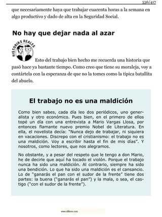 que necesariamente haya que trabajar cuarenta horas a la semana en
algo productivo y dado de alta en la Seguridad Social.
No hay que dejar nada al azar
Esto del trabajo bien hecho me recuerda una historia que
pasó hace ya bastante tiempo. Como creo que tiene su moraleja, voy a
contártela con la esperanza de que no la tomes como la típica batallita
del abuelo.
El trabajo no es una maldición
Como bien sabes, cada día leo dos periódicos, uno gener-
alista y otro económico. Pues bien, en el primero de ellos
topé un día con una entrevista a Mario Vargas Llosa, por
entonces flamante nuevo premio Nobel de Literatura. En
ella, el novelista decía: “Nunca dejo de trabajar, ni siquiera
en vacaciones. Discrepo con el cristianismo: el trabajo no es
una maldición. Voy a escribir hasta el fin de mis días”. Y
nosotros, como lectores, que nos alegramos.
No obstante, y a pesar del respeto que le tengo a don Mario,
he de decirle que aquí ha tocado el violón. Porque el trabajo
nunca ha sido una maldición. Al contrario, siempre ha sido
una bendición. Lo que ha sido una maldición es el cansancio.
Lo de “ganarás el pan con el sudor de la frente” tiene dos
partes: la buena (“ganarás el pan”) y la mala, o sea, el cas-
tigo (“con el sudor de la frente”).
336/417
www.xlibros.com
 