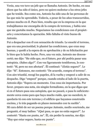 Verás, una vez tuve un jefe que se llamaba Antonio. De hecho, en casa
dicen que ha sido el único, pero no quiero molestar a los otros jefes
que he tenido. Sea como sea, Antonio ha sido una de las personas de
las que más he aprendido. Todavía, a pesar de los años transcurridos,
pienso mucho en él. Pues bien, resulta que en la empresa en la que
trabajábamos me encargaba de la compra de terrenos, y había uno
que me gustaba mucho. Negociamos las condiciones con el propiet-
ario y concretamos la operación. Sólo faltaba el visto bueno de
Antonio.
Fui a despachar con él con sensación de triunfo. Le enseñé el terreno,
que era una preciosidad, le planteé las condiciones, que eran muy
buenas, y quedé a la espera de su aprobación y de su felicitación por
lo bien que lo había hecho. Pero, una vez más, Antonio me descon-
certó; me dijo: “He oído que, en el futuro, por ahí podría pasar una
autopista. ¿Sabes algo?”. Con voz ligeramente temblorosa, le con-
testé: “Sí, pero no nos afectará”. Él continuó: “¿Estás seguro?”. Le
dije: “Sí”. Entonces, me contestó: “De acuerdo, compra el terreno”.
Con aire triunfal, recogí los papeles, di la vuelta y empecé a salir de su
despacho. Digo “empecé” porque, cuando estaba al lado de la puerta,
Antonio dijo: “Espera un momento. Una cosa sin importancia. Por
favor, prepara una nota, sin ningún formalismo, en la que digas que
si en el futuro pasa una autopista, que no pasará, o pasa lo suficiente-
mente cerca como para que haya mucho ruido, que no sucederá, te
quedarás tú con este terreno y el edificio que hayamos construido
encima, y lo irás pagando en plazos mensuales con tu sueldo”.
Mi cara debió de ser un poema porque Antonio, medio sonriendo, me
preguntó, el muy ladino: “¿Qué pasa, es que no estás seguro?”. Le
contesté: “Hasta ese punto, no”. Él, sin perder la sonrisa, me dijo:
“Hay que estar seguro, hasta ese punto”.
337/417
www.xlibros.com
 