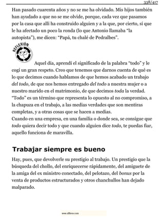 Han pasado cuarenta años y no se me ha olvidado. Mis hijos también
han ayudado a que no se me olvide, porque, cada vez que pasamos
por la casa que allí ha construido alguien y a la que, por cierto, sí que
le ha afectado un poco la ronda (lo que Antonio llamaba “la
autopista”), me dicen: “Papá, tu chalé de Pedralbes”.
Aquel día, aprendí el significado de la palabra “todo” y le
cogí un gran respeto. Creo que tenemos que darnos cuenta de qué es
lo que decimos cuando hablamos de que hemos acabado un trabajo
del todo, de que nos hemos entregado del todo a nuestra mujer o a
nuestro marido en el matrimonio, de que decimos toda la verdad.
“Todo” es un término que representa lo opuesto al no compromiso, a
la chapuza en el trabajo, a las medias verdades que son mentiras
completas, y a otras cosas que se hacen a medias.
Cuando en una empresa, en una familia o donde sea, se consigue que
todo quiera decir todo y que cuando alguien dice todo, te puedas fiar,
aquello funciona de maravilla.
Trabajar siempre es bueno
Hay, pues, que devolverle su prestigio al trabajo. Un prestigio que la
búsqueda del chollo, del enriquecerse rápidamente, del amiguete de
la amiga del ex ministro conectado, del pelotazo, del bonus por la
venta de productos estructurados y otros chanchullos han dejado
malparado.
338/417
www.xlibros.com
 