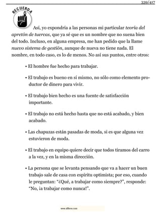 Así, yo expondría a las personas mi particular teoría del
apretón de tuercas, que ya sé que es un nombre que no suena bien
del todo. Incluso, en alguna empresa, me han pedido que la llame
nuevo sistema de gestión, aunque de nueva no tiene nada. El
nombre, en todo caso, es lo de menos. No así sus puntos, entre otros:
• El hombre fue hecho para trabajar.
• El trabajo es bueno en sí mismo, no sólo como elemento pro-
ductor de dinero para vivir.
• El trabajo bien hecho es una fuente de satisfacción
importante.
• El trabajo no está hecho hasta que no está acabado, y bien
acabado.
• Las chapuzas están pasadas de moda, si es que alguna vez
estuvieron de moda.
• El trabajo en equipo quiere decir que todos tiramos del carro
a la vez, y en la misma dirección.
• La persona que se levanta pensando que va a hacer un buen
trabajo sale de casa con espíritu optimista; por eso, cuando
le preguntan: “¿Qué, a trabajar como siempre?”, responde:
“No, ¡a trabajar como nunca!”.
339/417
www.xlibros.com
 